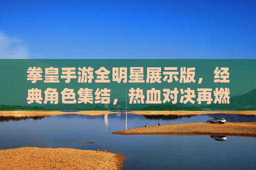 拳皇手游全明星展示版，经典角色集结，热血对决再燃！拳皇手游全明星展示版，经典角色集结，热血对决再燃！