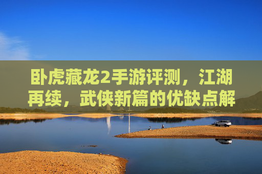 卧虎藏龙2手游评测，江湖再续，武侠新篇的优缺点解析，卧虎藏龙2手游评测，江湖再续的武侠新篇，优缺点深度解析