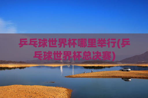 乒乓球世界杯哪里举行(乒乓球世界杯总决赛)
