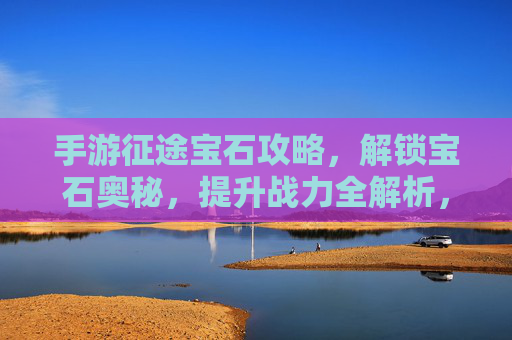 手游征途宝石攻略，解锁宝石奥秘，提升战力全解析，手游征途宝石攻略，解锁宝石奥秘，提升战力全解析