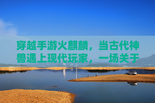 穿越手游火麒麟,当古代神兽遇上现代玩家,一场关于热血与传承的数字冒险