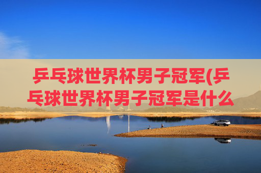 乒乓球世界杯男子冠军(乒乓球世界杯男子冠军是什么杯)