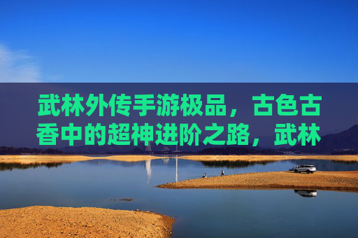 武林外传手游极品,古色古香中的超神进阶之路,武林外传手游极品,古色古香中的超神进阶之路