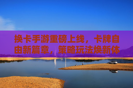 换卡手游重磅上线，卡牌自由新篇章，策略玩法焕新体验