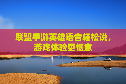 联盟手游英雄语音轻松说,游戏体验更惬意