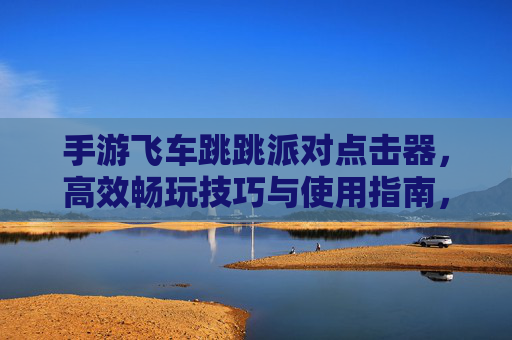 手游飞车跳跳派对点击器,高效畅玩技巧与使用指南,手游飞车跳跳派对点击器,高效畅玩技巧与使用指南