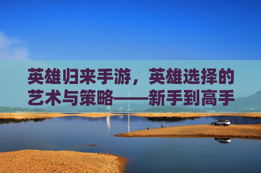 英雄归来手游,英雄选择的艺术与策略——新手到高手的进阶指南,英雄归来手游,英雄选择的艺术与策略——新手到高手的进阶指南