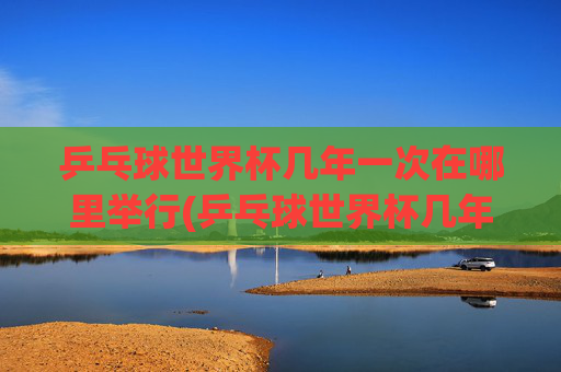 乒乓球世界杯几年一次在哪里举行(乒乓球世界杯几年一次在哪里举行的)