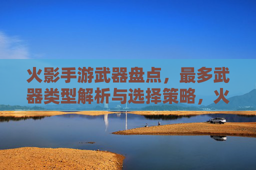 火影手游武器盘点,最多武器类型解析与选择策略,火影手游武器盘点,最多武器类型解析与选择策略