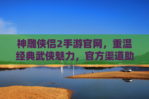 神雕侠侣2手游官网,重温经典武侠魅力,官方渠道助力玩家畅游江湖