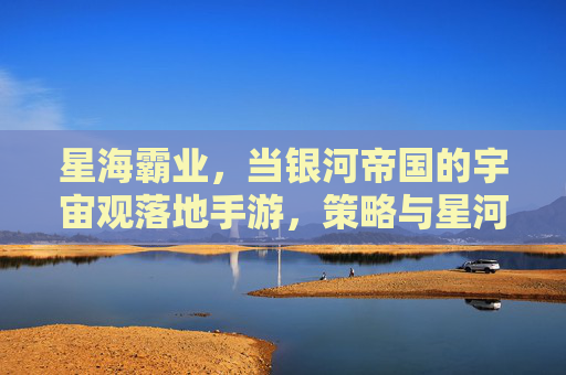 星海霸业,当银河帝国的宇宙观落地手游,策略与星河的无限碰撞