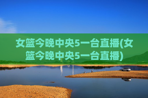 女篮今晚中央5一台直播(女篮今晚中央5一台直播)