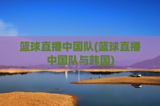 篮球直播中国队(篮球直播中国队与韩国)