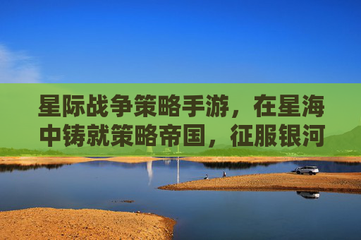 星际战争策略手游,在星海中铸就策略帝国,征服银河的终极体验,星际战争策略手游,在星海中铸就策略帝国,征服银河的终极体验