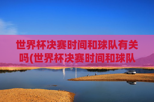 世界杯决赛时间和球队有关吗(世界杯决赛时间和球队有关吗知乎)