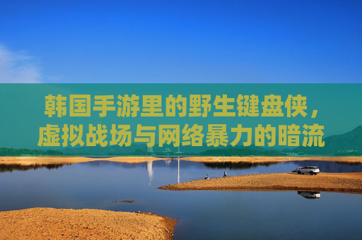 韩国手游里的野生键盘侠，虚拟战场与网络暴力的暗流