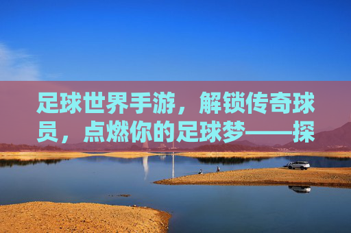足球世界手游,解锁传奇球员,点燃你的足球梦——探索球员解锁的乐趣与策略