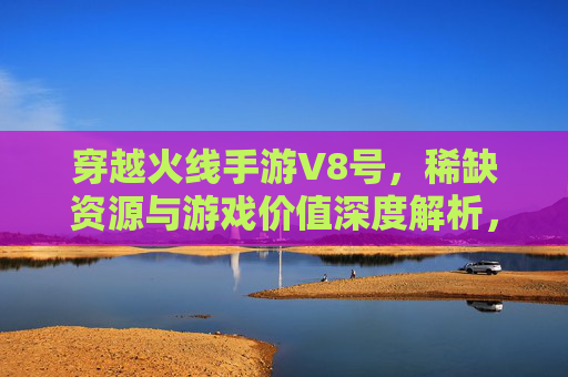 穿越火线手游V8号,稀缺资源与游戏价值深度解析,穿越火线手游V8号,稀缺资源与游戏价值的深度解析