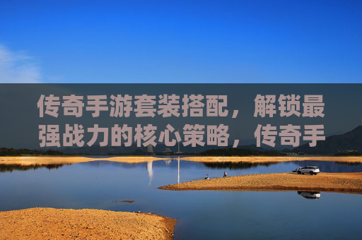 传奇手游套装搭配，解锁最强战力的核心策略，传奇手游套装搭配，解锁最强战力的核心策略