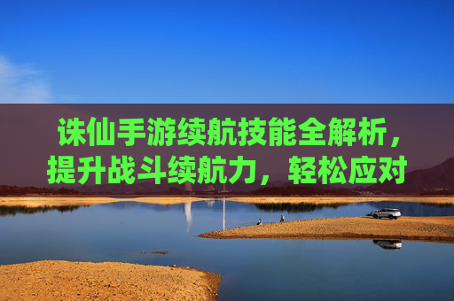 诛仙手游续航技能全解析,提升战斗续航力,轻松应对高难度挑战