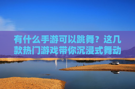 有什么手游可以跳舞?这几款热门游戏带你沉浸式舞动,释放活力,有什么手游可以跳舞?这几款热门游戏带你沉浸式舞动,释放活力