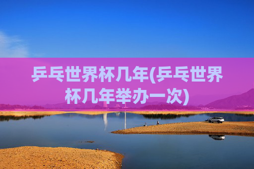 乒乓世界杯几年(乒乓世界杯几年举办一次)