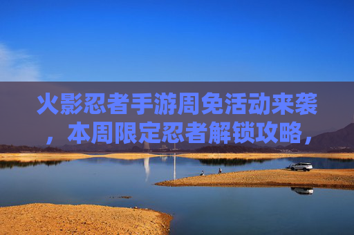 火影忍者手游周免活动来袭，本周限定忍者解锁攻略，热血战斗再升级