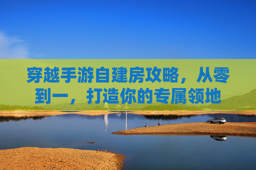 穿越手游自建房攻略,从零到一,打造你的专属领地