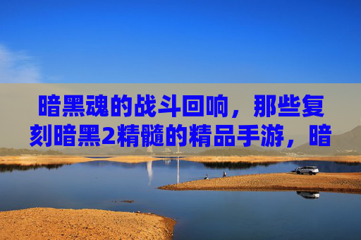 暗黑魂的战斗回响，那些复刻暗黑2精髓的精品手游，暗黑魂战斗回响，复刻暗黑2精髓的精品手游