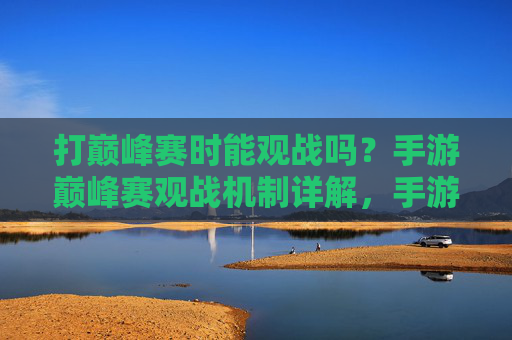 打巅峰赛时能观战吗?手游巅峰赛观战机制详解,手游巅峰赛观战机制详解,打巅峰赛时能观战吗?