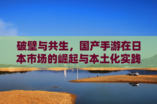 破壁与共生,国产手游在日本市场的崛起与本土化实践