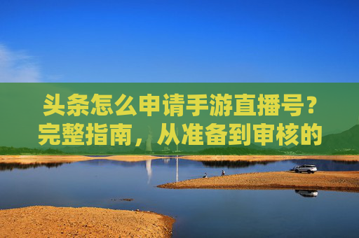 头条怎么申请手游直播号?完整指南,从准备到审核的全流程解析,头条手游直播号申请全流程指南,从准备到审核的详细步骤