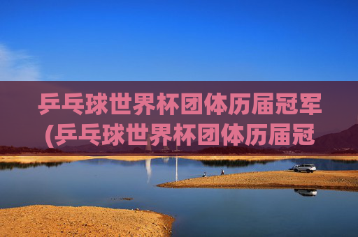 乒乓球世界杯团体历届冠军(乒乓球世界杯团体历届冠军一览表)