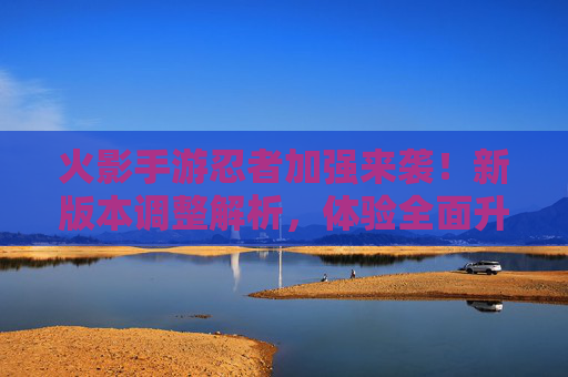 火影手游忍者加强来袭!新版本调整解析,体验全面升级,火影手游忍者加强来袭,新版本调整解析,体验全面升级