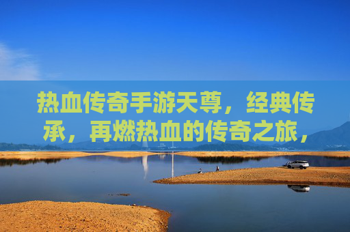 热血传奇手游天尊,经典传承,再燃热血的传奇之旅,热血传奇手游天尊,经典传承,再燃热血的传奇之旅