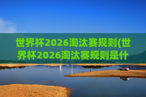 世界杯2026淘汰赛规则(世界杯2026淘汰赛规则是什么)