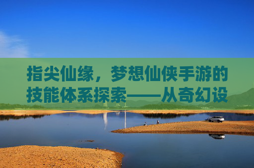 指尖仙缘，梦想仙侠手游的技能体系探索——从奇幻设定到沉浸式体验，指尖仙缘，梦想仙侠手游的技能体系探索——从奇幻设定到沉浸式体验