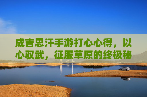 成吉思汗手游打心心得,以心驭武,征服草原的终极秘籍