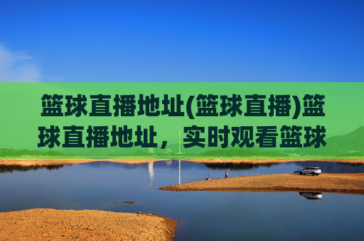 篮球直播地址(篮球直播)篮球直播地址,实时观看篮球比赛直播