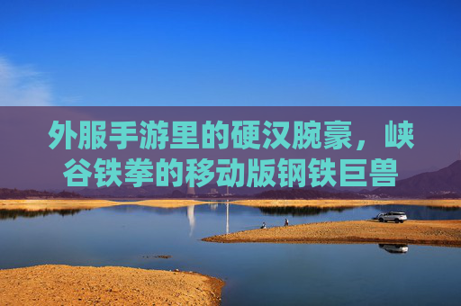 外服手游里的硬汉腕豪,峡谷铁拳的移动版钢铁巨兽