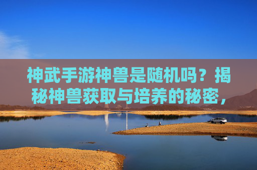 神武手游神兽是随机吗?揭秘神兽获取与培养的秘密,神武手游神兽是随机吗?揭秘神兽获取与培养的秘密