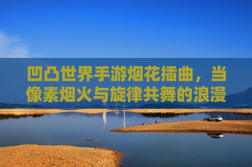 凹凸世界手游烟花插曲,当像素烟火与旋律共舞的浪漫诗篇