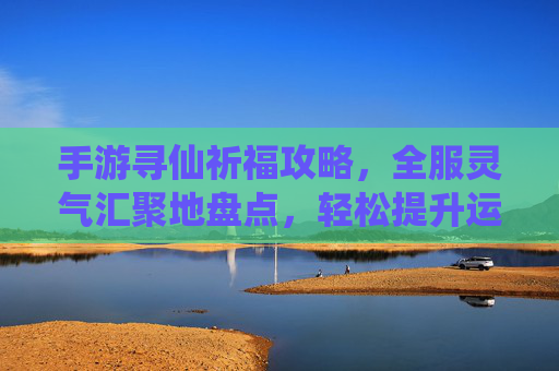 手游寻仙祈福攻略,全服灵气汇聚地盘点,轻松提升运势与等级
