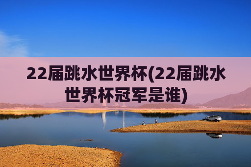 22届跳水世界杯(22届跳水世界杯冠军是谁)