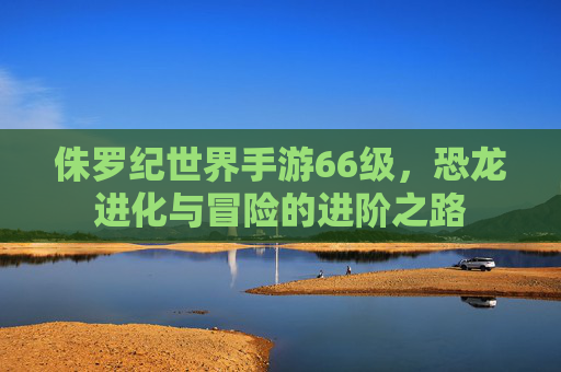 侏罗纪世界手游66级，恐龙进化与冒险的进阶之路
