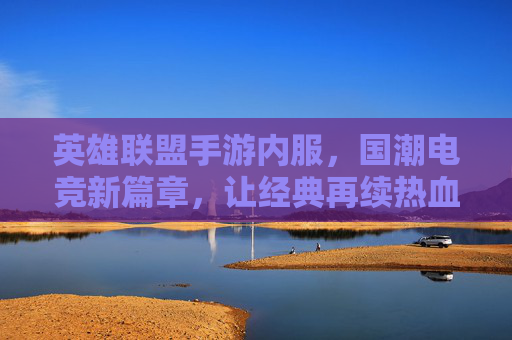 英雄联盟手游内服，国潮电竞新篇章，让经典再续热血