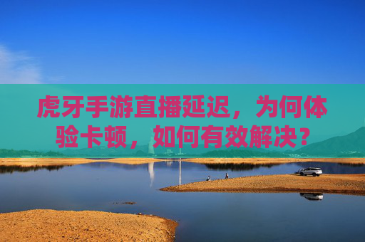 虎牙手游直播延迟,为何体验卡顿,如何有效解决?