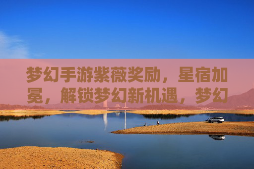 梦幻手游紫薇奖励，星宿加冕，解锁梦幻新机遇，梦幻手游紫薇奖励与星宿加冕，解锁全新机遇