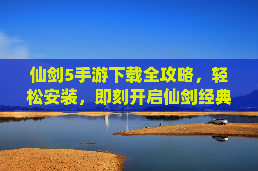 仙剑5手游下载全攻略,轻松安装,即刻开启仙剑经典之旅