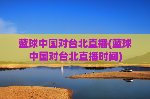 蓝球中国对台北直播(蓝球中国对台北直播时间)